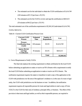 • The estimated cost for the individual to obtain the CLEO certification is $1,614,749
(100 minutes at $33.19 per hour x 29,191)
• The estimated cost for the CLEO to review and sign the certification is $645,413
(30 minutes at $44.22 per hour x 29,191)
The total estimated cost ofthe certification requirement is $2,260,162 (individuals $1,614,749;
CLEOs: $645,413).
Table D-Current CLEO Certification Process Costs
Current CLEO Estimated Number of
Cost
Process Time Respondents
Procure
Certification from 100 minutes 29,191 $1,614,749
CLEO
Agency Review
and Sign 30 minutes 29,191 $645,413
Certification
Total $2,260,162
b. Cost ofRequirement to Notify CLEOs
The final rule replaces the existing requirement to obtain certification by the local CLEO
before submitting an application to make or receive an NFA firearm with a requirement to notify
the local CLEO before submitting an application to make or receive an NFA firearm. The
notification requirement requires the maker or transferee to mail a copy of the application to the
CLEO with jurisdiction over the area ofthe applicant's residence or, in the case of a trust or legal
entity, the CLEO with jurisdiction over the business or trust. In addition, the notification
requirement requires all responsible persons for trusts and legal entities to mail a copy ofForm
5320.23 to the CLEO for their area ofresidence, principal office, or business. The effect ofthis
provision is that trusts and legal entities, as well as their responsible persons, are required to
223
 