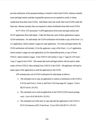 provide notification ofthe proposed making or transfer to their local CLEOs, whereas currently
trusts and legal entities and their responsible persons are not required to notify or obtain
certification from their local CLEOs. Individuals must only notify their local CLEOs under the
final rule, whereas currently they are required to obtain certification from their local CLEOs.
In CY 2014, ATF processed 115,829 applications from trusts and legal entities and
29,191 application from individuals. Under the final rule, each ofthese applications require
CLEO notification. For individuals, the CLEO notification will include a copy of the Form 1, 4,
or 5 application, which contains 3 pages for each application. For trusts and legal entities, the
CLEO notification will include: (1) for the applicant, a copy ofthe Form 1, 4, or 5 application,
which contains 3 pages for each application; (2) for responsible persons, a copy ofForm
5320.23, which contains 2 pages. Form 5320.23 will contain a "copy 1" page for ATF and a
"copy 2" page for the CLEO. This means that trusts and legal entities will not need to make
copies ofForm 5320.23 when mailing Form 5320.23 to the CLEO. All applicants will need to
make copies ofthe application to mail the application to the CLEO.
ATF estimates the cost of CLEO notification for individuals as follows:
• The estimated cost to copy an application to send as a notification to the CLEO is
$.30 for each Form 1, Form 4, and Form 5 ($.10 per page for 3 pages). Cost is
$8,757 ($.30 x 29,191).
• The estimated cost to mail an application to the CLEO is $.49 (current postage
cost). Cost is $14,304 ($.49 x 29,191).
• The estimated cost ofthe time to copy and mail the application to the CLEO is
$5.53 (10 minutes at $33.19 per hour). Cost is $161,426 ($5.53 x 29,191).
224
 