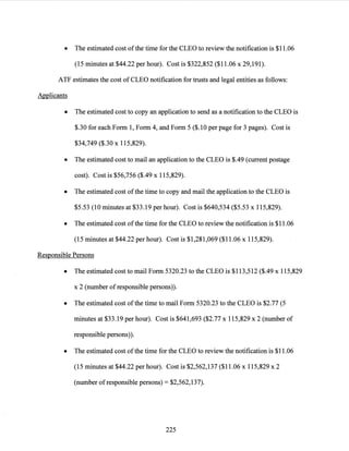 • The estimated cost ofthe time for the CLEO to review the notification is $11.06
(15 minutes at $44.22 per hour). Cost is $322,852 ($11.06 x 29,191).
ATF estimates the cost of CLEO notification for trusts and legal entities as follows:
Applicants
• The estimated cost to copy an application to send as a notification to the CLEO is
$.30 for each Form 1, Form 4, and Form 5 ($.10 per page for 3 pages). Cost is
$34,749 ($.30 x 115,829).
• The estimated cost to mail an application to the CLEO is $.49 (current postage
cost). Cost is $56,756 ($.49 x 115,829).
• The estimated cost ofthe time to copy and mail the application to the CLEO is
$5.53 (10 minutes at $33.19 per hour). Cost is $640,534 ($5.53 x 115,829).
• The estimated cost ofthe time for the CLEO to review the notification is $11.06
(15 minutes at $44.22 per hour). Cost is $1,281,069 ($11.06 x 115,829).
Responsible Persons
• The estimated cost to mail Form 5320.23 to the CLEO is $113,512 ($.49 x 115,829
x 2 (number of responsible persons)).
• The estimated cost ofthe time to mail Form 5320.23 to the CLEO is $2.77 (5
minutes at $33.19 per hour). Cost is $641,693 ($2.77 x 115,829 x 2 (number of
responsible persons)).
• The estimated cost ofthe time for the CLEO to review the notification is $11.06
(15 minutes at $44.22 per hour). Cost is $2,562,137 ($11.06 x 115,829 x 2
(number ofresponsible persons) = $2,562,137).
225
 
