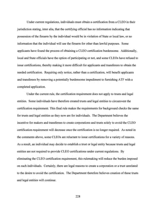 Under current regulations, individuals must obtain a certification from a CLEO in their
jurisdiction stating, inter alia, that the certifying official has no information indicating that
possession ofthe firearm by the individual would be in violation of State or local law, or no
information that the individual will use the firearm for other than lawful purposes. Some
applicants have found the process of obtaining a CLEO certification burdensome. Additionally,
local and State officials have the option ofparticipating or not, and some CLEOs have refused to
issue certifications, thereby making it more difficult for applicants and transferees to obtain the
needed certification. Requiring only notice, rather than a certification, will benefit applicants
and transferees by removing a potentially burdensome impediment to furnishing ATF with a
completed application.
Under the current rule, the certification requirement does not apply to trusts and legal
entities. Some individuals have therefore created trusts and legal entities to circumvent the
certification requirement. This final rule makes the requirements for background checks the same
for trusts and legal entities as they now are for individuals. The Department believes the
incentive for makers and transferees to create corporations and trusts solely to avoid the CLEO
certification requirement will decrease once the certification is no longer required. As noted in
the comments above, some CLEOs are reluctant to issue certifications for a variety of reasons.
As a result, an individual may decide to establish a trust or legal entity because trusts and legal
entities are not required to provide CLEO certifications under current regulations. By
eliminating the CLEO certification requirement, this rulemaking will reduce the burden imposed
on such individuals. Certainly, there are legal reasons to create a corporation or a trust unrelated
to the desire to avoid the certification. The Department therefore believes creation ofthese trusts
and legal entities will continue.
228
 