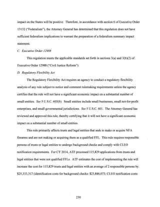 impact on the States will be positive. Therefore, in accordance with section 6 ofExecutive Order
13132 ("Federalism"), the Attorney General has determined that this regulation does not have
sufficient federalism implications to warrant the preparation ofa federalism summary impact
statement.
C. Executive Order 12988
This regulation meets the applicable standards set forth in sections 3(a) and 3(b)(2) of
Executive Order 12988 ("Civil Justice Reform").
D. Regulatory Flexibility Act
The Regulatory Flexibility Act requires an agency to conduct a regulatory flexibility
analysis ofany rule subject to notice and comment rulemaking requirements unless the agency
certifies that the rule will not have a significant economic impact on a substantial number of
small entities. See 5 U.S.C. 605(b). Small entities include small businesses, small not-for-profit
enterprises, and small governmental jurisdictions. See 5 U.S.C. 601. The Attorney General has
reviewed and approved this rule, thereby certifying that it will not have a significant economic
impact on a substantial number of small entities.
This rule primarily affects trusts and legal entities that seek to make or acquire NFA
firearms and are not making or acquiring them as a qualified FFL. This rule requires responsible
persons oftrusts or legal entities to undergo background checks and comply with CLEO
notification requirements. For CY 2014, ATF processed 115,829 applications from trusts and
legal entities that were not qualified FFLs. ATF estimates the cost of implementing the rule will
increase the cost for 115,829 trusts and legal entities with an average of2 responsible persons by
$25,333,317 (identification costs for background checks: $23,846,073; CLEO notification costs:
230
 