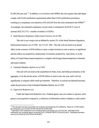 $1,487,244) per year.15 In addition, in a revision to the NPRM, this rule requires that individuals
comply with CLEO notification requirements rather than CLEO certification procedures,
resulting in a compliance cost reduction of $1,430,262 from the costs estimated in the NPRM.16
Accordingly, the estimated compliance cost per entity is estimated to be $218.71 (cost of
increase ($25,333,317) +number ofentities (115,829)).
E. Small Business Regulatory Enforcement Fairness Act of1996
This rule is not a major rule as defined by section 251 ofthe Small Business Regulatory
Enforcement Fairness Act of 1996. See 5 U.S.C. 804. This rule will not result in an annual
effect on the economy of $100 million or more; a major increase in costs or prices; or significant
adverse effects on competition, employment, investment, productivity, innovation, or on the
ability of United States-based enterprises to compete with foreign-based enterprises in domestic
and export markets.
F Unfunded Mandates Reform Act of1995
This rule will not result in the expenditure by State, local, and tribal governments, in the
aggregate, or by the private sector, of $100 million or more in any one year, and it will not
significantly or uniquely affect small governments. Therefore, no actions are deemed necessary
under the provisions ofthe Unfunded Mandates Reform Act of 1995.
G. Paperwork Reduction Act
Under the Paperwork Reduction Act, a Federal agency may not conduct or sponsor, and a
person is not required to respond to, a collection of information unless it displays a valid control
15 This increased cost does not include cost of agency processing time for notification. Based on 115,829 entities,
the notification cost is $1,487,244 ($5,330,450 less $3,843,206).
16 Individual CLEO certification cost, excluding agency processing cost, is $1,614,749. Individual CLEO
notification cost, excluding agency processing cost, is $184,487 ($507,339 less $322,852). Notification decreases
costs by $1,430,262 ($1,614,749 less $184,487).
231
 