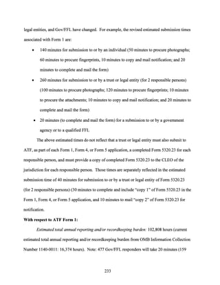 legal entities, and Gov/FFL have changed. For example, the revised estimated submission times
associated with Form 1 are:
• 140 minutes for submission to or by an individual (50 minutes to procure photographs;
60 minutes to procure fingerprints, 10 minutes to copy and mail notification; and 20
minutes to complete and mail the form)
• 260 minutes for submission to or by a trust or legal entity (for 2 responsible persons)
(100 minutes to procure photographs; 120 minutes to procure fingerprints; 10 minutes
to procure the attachments; 10 minutes to copy and mail notification; and 20 minutes to
complete and mail the form)
• 20 minutes (to complete and mail the form) for a submission to or by a government
agency or to a qualified FFL
The above estimated times do not reflect that a trust or legal entity must also submit to
ATF, as part ofeach Form 1, Form 4, or Form 5 application, a completed Form 5320.23 for each
responsible person, and must provide a copy of completed Form 5320.23 to the CLEO ofthe
jurisdiction for each responsible person. Those times are separately reflected in the estimated
submission time of40 minutes for submission to or by a trust or legal entity ofForm 5320.23
(for 2 responsible persons) (30 minutes to complete and include "copy 1" ofForm 5320.23 in the
Form 1, Form 4, or Form 5 application, and 10 minutes to mail "copy 2" ofForm 5320.23 for
notification.
With respect to ATF Form 1:
Estimated total annual reporting and/or recordkeeping burden: 102,808 hours (current
estimated total annual reporting and/or recordkeeping burden from OMB Information Collection
Number 1140-0011: 16,374 hours). Note: 477 Gov/FFL responders will take 20 minutes (159
233
 