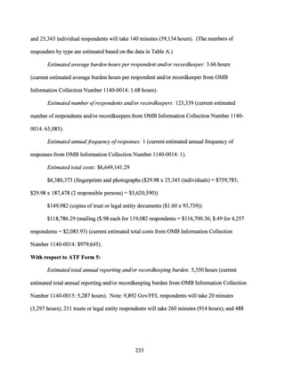 and 25,343 individual respondents will take 140 minutes (59,134 hours). (The numbers of
responders by type are estimated based on the data in Table A.)
Estimated average burden hours per respondent and/or recordkeeper: 3.66 hours
(current estimated average burden hours per respondent and/or recordkeeper from OMB
Information Collection Number 1140-0014: 1.68 hours).
Estimated number ofrespondents and/or recordkeepers: 123,339 (current estimated
number ofrespondents and/or recordkeepers from OMB Information Collection Number 1140-
0014: 65,085).
Estimated annualfrequency ofresponses: 1 (current estimated annual frequency of
responses from OMB Information Collection Number 1140-0014: 1).
Estimated total costs: $6,649,141.29
$6,380,373 (fingerprints and photographs ($29.98 x 25,343 (individuals)= $759,783;
$29.98 x 187,478 (2 responsible persons)= $5,620,590))
$149,982 (copies oftrust or legal entity documents ($1.60 x 93,739))
$118,786.29 (mailing ($.98 each for 119,082 respondents= $116,700.36; $.49 for 4,257
respondents= $2,085.93) (current estimated total costs from OMB Information Collection
Number 1140-0014: $979,645).
With respect to ATF Form 5:
Estimated total annual reporting and/or recordkeeping burden: 5,350 hours (current
estimated total annual reporting and/or recordkeeping burden from OMB Information Collection
Number 1140-0015: 5,287 hours). Note: 9,892 Gov/FFL respondents will take 20 minutes
(3,297 hours); 211 trusts or legal entity respondents will take 260 minutes (914 hours); and 488
235
 
