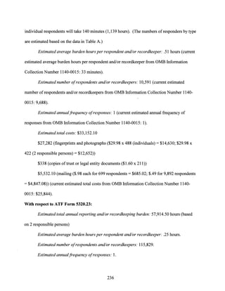individual respondents will take 140 minutes (1,139 hours). (The numbers ofresponders by type
are estimated based on the data in Table A.)
Estimated average burden hours per respondent and/or recordkeeper: .51 hours (current
estimated average burden hours per respondent and/or recordkeeper from OMB Information
Collection Number 1140-0015: 33 minutes).
Estimated number ofrespondents and/or recordkeepers: 10,591 (current estimated
number ofrespondents and/or recordkeepers from OMB Information Collection Number 1140-
0015: 9,688).
Estimated annualfrequency ofresponses: 1 (current estimated annual frequency of
responses from OMB Information Collection Number 1140-0015: 1).
Estimated total costs: $33,152.10
$27,282 (fingerprints and photographs ($29.98 x 488 (individuals)= $14,630; $29.98 x
422 (2 responsible persons)= $12,652))
$338 (copies oftrust or legal entity documents ($1.60 x 211))
$5,532.10 (mailing ($.98 each for 699 respondents= $685.02; $.49 for 9,892 respondents
= $4,847.08)) (current estimated total costs from OMB Information Collection Number 1140-
0015: $25,844).
With respect to ATF Form 5320.23:.
Estimated total annual reporting and/or recordkeeping burden: 57,914.50 hours (based
on 2 responsible persons)
Estimated average burden hours per respondent and/or recordkeeper: .25 hours.
Estimated number ofrespondents and/or recordkeepers: 115,829.
Estimated annualfrequency ofresponses: 1.
236
 