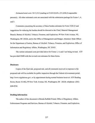 Estimated total costs: $113,512 (mailing to CLEO ($.49 x 231,658 (2 responsible
persons)). All other estimated costs are associated with the submission package for Forms 1, 4,
and 5.
Comments concerning the accuracy ofthese burden estimates for Form 5320.23 and
suggestions for reducing the burden should be directed to the Chief, Materiel Management
Branch, Bureau ofAlcohol, Tobacco, Firearms, and Explosives, 99 New York Avenue, NE,
Washington, DC 20226, and to the Office ofManagement and Budget, Attention: Desk Officer
for the Department ofJustice, Bureau of Alcohol, Tobacco, Firearms, and Explosives, Office of
Information and Regulatory Affairs, Washington, DC 20503.
The current estimated costs provided above for Forms 1, 4, and 5 are being revised. ATF
has provided OMB with the revised cost estimates for these forms.
Disclosure
Copies ofthe final rule, proposed rule, and all comments received in response to the
proposed rule will be available for public inspection through the Federal eGovemment portal,
http://www.regulations.gov, or by appointment during normal business hours at: ATF Reading
Room, Room lE-062, 99 New York Avenue, NE, Washington, DC 20226; telephone: (202)
648-8740.
Drafting Information
The author ofthis document is Brenda Raffath Friend, Office ofRegulatory Affairs,
Enforcement Programs and Services, Bureau of Alcohol, Tobacco, Firearms, and Explosives.
237
 