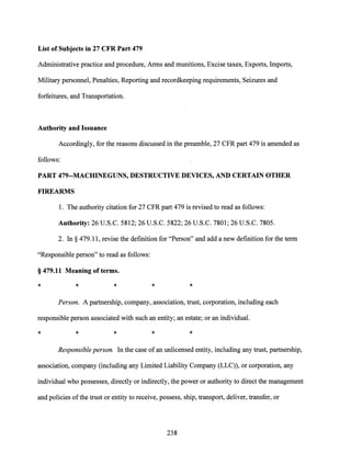 List of Subjects in 27 CFR Part 479
Administrative practice and procedure, Arms and munitions, Excise taxes, Exports, Imports,
Military personnel, Penalties, Reporting and recordkeeping requirements, Seizures and
forfeitures, and Transportation.
Authority and Issuance
Accordingly, for the reasons discussed in the preamble, 27 CFR part 479 is amended as
follows:
PART 479--MACHINEGUNS, DESTRUCTIVE DEVICES, AND CERTAIN OTHER
FIREARMS
1. The authority citation for 27 CFR part 479 is revised to read as follows:
Authority: 26 U.S.C. 5812; 26 U.S.C. 5822; 26 U.S.C. 7801; 26 U.S.C. 7805.
2. In § 479.11, revise the definition for "Person" and add a new definition for the term
"Responsible person" to read as follows:
§ 479.11 Meaning of terms.
* * * * *
Person. A partnership, company, association, trust, corporation, including each
responsible person associated with such an entity; an estate; or an individual.
* * * * *
Responsible person. In the case ofan unlicensed entity, including any trust, partnership,
association, company (including any Limited Liability Company (LLC)), or corporation, any
individual who possesses, directly or indirectly, the power or authority to direct the management
and policies ofthe trust or entity to receive, possess, ship, transport, deliver, transfer, or
238
 