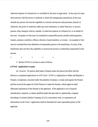 otherwise dispose of a firearm for, or on behalfof, the trust or legal entity. In the case of a trust,
those persons with the power or authority to direct the management and policies ofthe trust
include any person who has the capability to exercise such power and possesses, directly or
indirectly, the power or authority under any trust instrument, or under State law, to receive,
possess, ship, transport, deliver, transfer, or otherwise dispose ofa firearm for, or on behalf of,
the trust. Examples ofwho may be considered a responsible person include settlors/grantors,
trustees, partners, members, officers, directors, board members, or owners. An example ofwho
may be excluded from this definition ofresponsible person is the beneficiary ofa trust, ifthe
beneficiary does not have the capability to exercise the powers or authorities enumerated in this
section.
* * * *
3. Section 479.62 is revised to read as follows:
§ 479.62 Application to make.
*
(a) General. No person shall make a firearm unless the person has filed with the
Director a completed application on ATF Form 1 (5320.1), Application to Make and Register a
Firearm, in duplicate, executed under the penalties ofperjury, to make and register the firearm
and has received the approval ofthe Director to make the firearm, which approval shall
effectuate registration ofthe firearm to the applicant. Ifthe applicant is not a licensed
manufacturer, importer, or dealer qualified under this part and is a partnership, company
(including a Limited Liability Company (LLC)), association, trust, or corporation, all
information on the Form 1 application shall be furnished for each responsible person ofthe
applicant
239
 