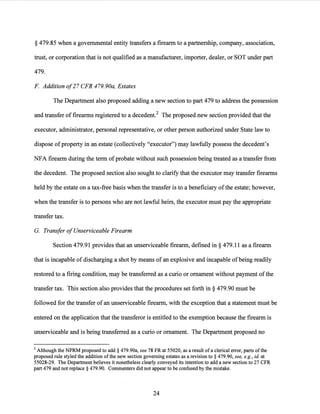 § 479.85 when a governmental entity transfers a firearm to a partnership, company, association,
trust, or corporation that is not qualified as a manufacturer, importer, dealer, or SOT under part
479.
F Addition of27 CFR 479.90a, Estates
The Department also proposed adding a new section to part 479 to address the possession
and transfer offirearms registered to a decedent.2 The proposed new section provided that the
executor, administrator, personal representative, or other person authorized under State law to
dispose ofproperty in an estate (collectively "executor") may lawfully possess the decedent's
NFA firearm during the term ofprobate without such possession being treated as a transfer from
the decedent. The proposed section also sought to clarify that the executor may transfer firearms
held by the estate on a tax-free basis when the transfer is to a beneficiary ofthe estate; however,
when the transfer is to persons who are not lawful heirs, the executor must pay the appropriate
transfer tax.
G. Transfer ofUnserviceable Firearm
Section 479.91 provides that an unserviceable firearm, defined in§ 479.11 as a firearm
that is incapable ofdischarging a shot by means ofan explosive and incapable ofbeing readily
restored to a firing condition, may be transferred as a curio or ornament without payment ofthe
transfer tax. This section also provides that the procedures set forth in § 479.90 must be
followed for the transfer ofan unserviceable firearm, with the exception that a statement must be
entered on the application that the transferor is entitled to the exemption because the firearm is
unserviceable and is being transferred as a curio or ornament. The Department proposed no
2 Although the NPRM proposed to add § 479.90a, see 78 FR at 55020, as a result of a clerical error, parts ofthe
proposed rule styled the addition ofthe new section governing estates as a revision to§ 479.90, see, e.g., id at
55028-29. The Department believes it nonetheless clearly conveyed its intention to add a new section to 27 CFR
part 479 and not replace§ 479.90. Comm.enters did not appear to be confused by the mistake.
24
 