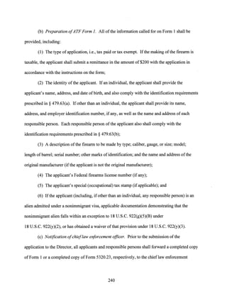 (b) Preparation ofATF Form 1. All ofthe information called for on Form 1 shall be
provided, including:
(1) The type of application, i.e., tax paid or tax exempt. Ifthe making ofthe firearm is
taxable, the applicant shall submit a remittance in the amount of $200 with the application in
accordance with the instructions on the form;
(2) The identity ofthe applicant. Ifan individual, the applicant shall provide the
applicant's name, address, and date ofbirth, and also comply with the identification requirements
prescribed in§ 479.63(a). Ifother than an individual, the applicant shall provide its name,
address, and employer identification number, if any, as well as the name and address of each
responsible person. Each responsible person ofthe applicant also shall comply with the
identification requirements prescribed in§ 479.63(b);
(3) A description ofthe firearm to be made by type; caliber, gauge, or size; model;
length ofbarrel; serial number; other marks of identification; and the name and address ofthe
original manufacturer (if the applicant is not the original manufacturer);
(4) The applicant's Federal firearms license number (if any);
(5) The applicant's special (occupational) tax stamp (if applicable); and
(6) Ifthe applicant (including, ifother than an individual, any responsible person) is an
alien admitted under a nonimmigrant visa, applicable documentation demonstrating that the
nonimmigrant alien falls within an exception to 18 U.S.C. 922(g)(5)(B) under
18 U.S.C. 922(y)(2), or has obtained a waiver ofthat provision under 18 U.S.C. 922(y)(3).
(c) Notification ofchieflaw enforcement officer. Prior to the submission ofthe
application to the Director, all applicants and responsible persons shall forward a completed copy
of Form 1 or a completed copy of Form 5320.23, respectively, to the chieflaw enforcement
240
 