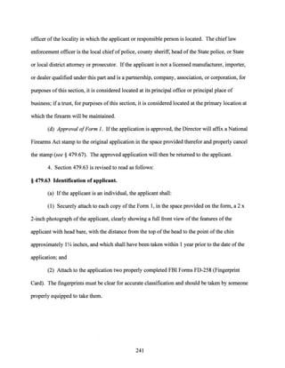 officer ofthe locality in which the applicant or responsible person is located. The chief law
enforcement officer is the local chief ofpolice, county sheriff, head ofthe State police, or State
or local district attorney or prosecutor. Ifthe applicant is not a licensed manufacturer, importer,
or dealer qualified under this part and is a partnership, company, association, or corporation, for
purposes ofthis section, it is considered located at its principal office or principal place of
business; ifa trust, for purposes ofthis section, it is considered located at the primary location at
which the firearm will be maintained.
(d) Approval ofFarm 1. Ifthe application is approved, the Director will affix a National
Firearms Act stamp to the original application in the space provided therefor and properly cancel
the stamp (see§ 479.67). The approved application will then be returned to the applicant.
4. Section 479.63 is revised to read as follows:
§ 479.63 Identification of applicant.
(a) Ifthe applicant is an individual, the applicant shall:
(1) Securely attach to each copy ofthe Form 1, in the space provided on the form, a 2 x
2-inch photograph ofthe applicant, clearly showing a full front view ofthe features ofthe
applicant with head bare, with the distance from the top ofthe head to the point of the chin
approximately 1Y4 inches, and which shall have been taken within 1 year prior to the date ofthe
application; and
(2) Attach to the application two properly completed FBI Forms FD-258 (Fingerprint
Card). The fingerprints must be clear for accurate classification and should be taken by someone
properly equipped to take them.
241
 