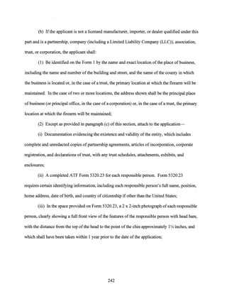 (b) Ifthe applicant is not a licensed manufacturer, importer, or dealer qualified under this
part and is a partnership, company (including a Limited Liability Company (LLC)), association,
trust, or corporation, the applicant shall:
(1) Be identified on the Form 1 by the name and exact location ofthe place of business,
including the name and number ofthe building and street, and the name ofthe county in which
the business is located or, in the case of a trust, the primary location at which the firearm will be
.maintained. In the case oftwo or more locations, the address shown shall be the principal place
of business (or principal office, in the case ofa corporation) or, in the case ofa trust, the primary
location at which the firearm will be maintained;
(2) Except as provided in paragraph (c) ofthis section, attach to the application-
(i) Documentation evidencing the existence and validity ofthe entity, which includes
complete and unredacted copies ofpartnership agreements, articles ofincorporation, corporate
registration, and declarations oftrust, with any trust schedules, attachments, exhibits, and
enclosures;
(ii) A completed ATF Form 5320.23 for each responsible person. Form 5320.23
requires certain identifying information, including each responsible person's full name, position,
home address, date ofbirth, and country ofcitizenship if other than the United States;
(iii) In the space provided on Form 5320.23, a 2 x 2-inch photograph of each responsible
person, clearly showing a full front view ofthe features ofthe responsible person with head bare,
with the distance from the top ofthe head to the point ofthe chin approximately 1Y4 inches, and
which shall have been taken within 1 year prior to the date ofthe application;
242
 