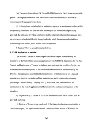 (iv) Two properly completed FBI Forms FD-258 (Fingerprint Card) for each responsible
person. The fingerprints must be clear for accurate classification and should be taken by
someone properly equipped to take them.
(c) Ifthe applicant entity has had an application approved as a maker or transferee within
the preceding 24 months, and there has been no change to the documentation previously
provided, the entity may provide a certification that the information has not been changed since
the prior approval and shall identify the application for which the documentation had been
submitted by form number, serial number, and date approved.
5. Section 479.84 is revised to read as follows:
§ 479.84 Application to transfer.
(a) General. Except as otherwise provided in this subpart, no firearm may be
transferred in the United States unless an application, Form 4 (5320.4), Application for Tax Paid
Transfer and Registration of Firearm, in duplicate, executed under the penalties ofperjury, to
transfer the firearm and register it to the transferee has been filed with and approved by the
Director. The application shall be filed by the transferor. Ifthe transferee is not a licensed
manufacturer, importer, or dealer qualified under this part and is a partnership, company
(including a Limited Liability Company (LLC)), association, trust, or corporation, all
information on the Form 4 application shall be furnished for each responsible person ofthe
transferee.
(b) Preparation ofATF Form 4. All ofthe information called for on Form 4 shall be
provided, including:
(1) The type of firearm being transferred. Ifthe firearm is other than one classified as
"any other weapon," the applicant shall submit a remittance in the amount of $200 with the
243
 