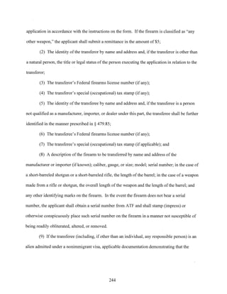 application in accordance with the instructions on the form. Ifthe firearm is classified as "any
other weapon," the applicant shall submit a remittance in the amount of $5;
(2) The identity ofthe transferor by name and address and, if the transferor is other than
a natural person, the title or legal status ofthe person executing the application in relation to the
transferor;
(3) The transferor's Federal firearms license number (if any);
(4) The transferor's special (occupational) tax stamp (if any);
(5) The identity ofthe transferee by name and address and, ifthe transferee is a person
not qualified as a manufacturer, importer, or dealer under this part, the transferee shall be further
identified in the manner prescribed in§ 479.85;
(6) The transferee's Federal firearms license number (if any);
(7) The transferee's special (occupational) tax stamp (if applicable); and
(8) A description ofthe firearm to be transferred by name and address ofthe
manufacturer or importer (if known); caliber, gauge, or size; model; serial number; in the case of
a short-barreled shotgun or a short-barreled rifle, the length ofthe barrel; in the case ofa weapon
made from a rifle or shotgun, the overall length ofthe weapon and the length ofthe barrel; and
any other identifying marks on the firearm. In the event the firearm does not bear a serial
number, the applicant shall obtain a serial number from ATF and shall stamp (impress) or
otherwise conspicuously place such serial number on the firearm in a manner not susceptible of
being readily obliterated, altered, or removed.
(9) Ifthe transferee (including, if other than an individual, any responsible person) is an
alien admitted under a nonimmigrant visa, applicable documentation demonstrating that the
244
 