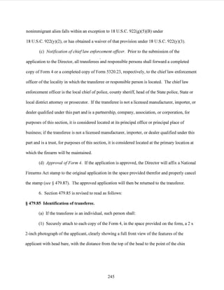 nonimmigrant alien falls within an exception to 18 U.S.C. 922(g)(5)(B) under
18 U.S.C. 922(y)(2), or has obtained a waiver of that provision under 18 U.S.C. 922(y)(3).
(c) Notification ofchieflaw enforcement officer. Prior to the submission ofthe
application to the Director, all transferees and responsible persons shall forward a completed
copy of Form 4 or a completed copy of Form 5320.23, respectively, to the chieflaw enforcement
officer of the locality in which the transferee or responsible person is located. The chief law
enforcement officer is the local chief ofpolice, county sheriff, head ofthe State police, State or
local district attorney or prosecutor. Ifthe transferee is not a licensed manufacturer, importer, or
dealer qualified under this part and is a partnership, company, association, or corporation, for
purposes of this section, it is considered located at its principal office or principal place of
business; if the transferee is not a licensed manufacturer, importer, or dealer qualified under this
part and is a trust, for purposes of this section, it is considered located at the primary location at
which the firearm will be maintained.
(d) Approval ofForm 4. Ifthe application is approved, the Director will affix a National
Firearms Act stamp to the original application in the space provided therefor and properly cancel
the stamp (see § 479.87). The approved application will then be returned to the transferor.
6. Section 479.85 is revised to read as follows:
§ 479.85 Identification of transferee.
(a) Ifthe transferee is an individual, such person shall:
(1) Securely attach to each copy ofthe Form 4, in the space provided on the form, a 2 x
2-inch photograph of the applicant, clearly showing a full front view ofthe features ofthe
applicant with head bare, with the distance from the top ofthe head to the point ofthe chin
245
 