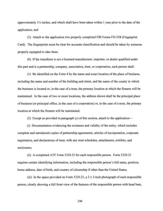 approximately 1'l4 inches, and which shall have been taken within 1 year prior to the date ofthe
application; and
(2) Attach to the application two properly completed FBI Forms FD-258 (Fingerprint
Card). The fingerprints must be clear for accurate classification and should be taken by someone
properly equipped to take them.
(b) Ifthe transferee is not a licensed manufacturer, importer, or dealer qualified under
this part and is a partnership, company, association, trust, or corporation, such person shall:
(1) Be identified on the Form 4 by the name and exact location ofthe place ofbusiness,
including the name and number ofthe building and street, and the name ofthe county in which
the business is located or, in the case of a trust, the primary location at which the firearm will be
maintained. In the case oftwo or more locations, the address shown shall be the principal place
of business (or principal office, in the case ofa corporation) or, in the case ofa trust, the primary
location at which the firearm will be maintained;
(2) Except as provided in paragraph (c) ofthis section, attach to the application-
(i) Documentation evidencing the existence and validity ofthe entity, which includes
complete and unredacted copies ofpartnership agreements, articles ofincorporation, corporate
registration, and declarations oftrust, with any trust schedules, attachments, exhibits, and
enclosures;
(ii) A completed ATF Form 5320.23 for each responsible person. Form 5320.23
requires certain identifying information, including the responsible person's full name, position,
home address, date ofbirth, and country of citizenship if other than the United States;
(iii) In the space provided on Form 5320.23, a 2 x 2-inch photograph of each responsible
person, clearly showing a full front view ofthe features ofthe responsible person with head bare,
246
 