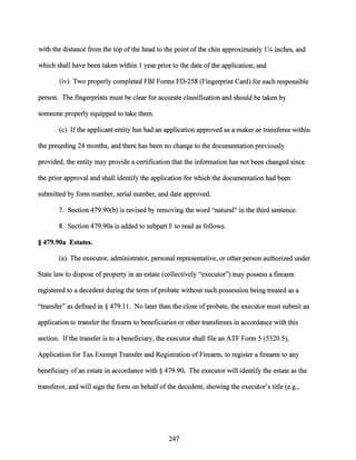 with the distance from the top ofthe head to the point ofthe chin approximately 1Y4 inches, and
which shall have been taken within 1 year prior to the date ofthe application; and
(iv) Two properly completed FBI Forms FD-258 (Fingerprint Card) for each responsible
person. The fingerprints must be clear for accurate classification and should be taken by
someone properly equipped to take them.
(c) Ifthe applicant entity has had an application approved as a maker or transferee within
the preceding 24 months, and there has been no change to the documentation previously
provided, the entity may provide a certification that the information has not been changed since
the prior approval and shall identify the application for which the documentation had been
submitted by form number, serial number, and date approved.
7. Section 479.90(b) is revised by removing the word "natural" in the third sentence.
8. Section 479.90a is added to subpart F to read as follows.
§ 479.90a Estates.
(a) The executor, administrator, personal representative, or other person authorized under
State law to dispose ofproperty in an estate (collectively "executor") may possess a firearm
registered to a decedent during the term of probate without such possession being treated as a
"transfer" as defined in§ 479.11. No later than the close ofprobate, the executor must submit an
application to transfer the firearm to beneficiaries or other transferees in accordance with this
section. Ifthe transfer is to a beneficiary, the executor shall file an ATF Form 5 (5320.5),
Application for Tax Exempt Transfer and Registration ofFirearm, to register a firearm to any
beneficiary of an estate in accordance with§ 479.90. The executor will identify the estate as the
transferor, and will sign the form on behalfofthe decedent, showing the executor's title (e.g.,
247
 