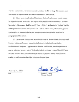 executor, administrator, personal representative, etc.) and the date of filing. The executor must
also provide the documentation prescribed in paragraph (c) of this section.
(b) Ifthere are no beneficiaries of the estate or the beneficiaries do not wish to possess
the registered firearm, the executor will dispose ofthe property outside the estate (i.e., to a non-
beneficiary). The executor shall file an ATF Form 4 (5320.4), Application for Tax Paid Transfer
and Registration ofFirearm, in accordance with§ 479.84. The executor, administrator, personal
representative, or other authorized person must also provide documentation prescribed in
paragraph (c) ofthis section.
(c) The executor, administrator, personal representative, or other person authorized under
State law to dispose ofproperty in an estate shall submit with the transfer application
documentation ofthe person's appointment as executor, administrator, personal representative,
or as an authorized person, a copy ofthe decedent's death certificate, a copy ofthe will (if any),
any other evidence of the person's authority to dispose ofproperty, and any other document
relating to, or affecting the disposition of firearms from the estate.
January 4, 2016
Date
d~~.~
248
Loretta E. Lynch
Attorney General
 