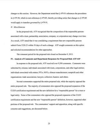 changes to this section. However, the Department noted that§ 479.91 references the procedures
in§ 479.90, which in turn references§ 479.85, thereby providing notice that changes to§ 479.85
would apply to transfers governed by§ 479.91.
H Miscellaneous
In the proposed rule, ATF recognized that the composition ofthe responsible persons
associated with a trust, partnership, association, company, or corporation may change over time.
As a result, ATF stated that it was considering a requirement that new responsible persons
submit Form 5320.23 within 30 days of such a change. ATF sought comments on this option
and solicited recommendations for other approaches.
The comment period for the proposed rule closed on December 9, 2013.
IV. Analysis of Comments and Department Responses for Proposed Rule ATF 41P
In response to the proposed rule, ATF received over 9,500 comments. Comments were
submitted by citizens; individuals associated with trusts, corporations, and other legal entities;
individuals associated with estates; FFLs; SOTs; silencer manufacturers; nonprofit and other
· organizations; trade associations; lawyers; collectors; hunters; and others.
Several commenters supported the entire proposed rule, while the majority opposed the
entire proposed rule. The majority ofcommenters also opposed the proposed expansion ofthe
CLEO certification requirement and the new definition for a "responsible person" for a trust or
legal entity. Some ofthe commenters who opposed the proposed expansion ofthe CLEO
certification requirement and the new "responsible person" definition, however, supported other
portions ofthe proposed rule. The commenters' support and opposition, along with specific
concerns and suggestions, are discussed below.
25
 