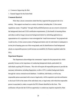 A. Comments Supporting the Rule
1. General Support for the Entire Rule
Comments Received
More than a dozen commenters stated that they supported the proposed rule in its
entirety. This support was based on a variety of reasons, including that: (1) the current
regulations create a "loophole," through which prohibited persons can use a trust to circumvent
the background check and CLEO certification requirements; (2) the benefit ofensuring felons
and others could no longer circumvent background checks by submitting applications as
representatives of a corporation or trust outweighed the "small inconvenience" the proposed rule
would involve; (3) the current system ofbackground checks only for individuals is inadequate to
do the job of keeping guns out ofthe wrong hands; and (4) identification ofand background
checks on responsible persons would increase accountability for firearms regulated under the
NFA.
Department Response
The Department acknowledges the commenters' support for the proposed rule, which
generally focuses on the importance of conducting background checks, particularly for
individuals acquiring NFA firearms. This rule will require all responsible persons to provide the
necessary information, including fingerprints, to allow ATF to conduct background checks
through the various criminal record databases. In addition, individuals, as well as any
responsible person associated with a trust or legal entity, will be required to provide notification
to the local CLEO ofthe intent ofthe individual, trust, or legal entity with which the responsible
person is associated, to make or acquire the NFA firearm identified on the form. This
notification will provide the CLEO an opportunity to conduct any inquiries required by State
26
 