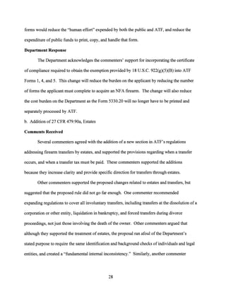 forms would reduce the "human effort" expended by both the public and ATF, and reduce the
expenditure ofpublic funds to print, copy, and handle that form.
Department Response
The Department acknowledges the commenters' support for incorporating the certificate
ofcompliance required to obtain the exemption provided by 18 U.S.C. 922(g)(5)(B) into ATF
Forms 1, 4, and 5. This change will reduce the burden on the applicant by reducing the number
offorms the applicant must complete to acquire an NFA firearm. The change will also reduce
the cost burden on the Department as the Form 5330.20 will no longer have to be printed and
separately processed by ATF.
b. Addition of27 CFR 479.90a, Estates
Comments Received
Several commenters agreed with the addition ofa new section in ATF's regulations
addressing firearm transfers by estates, and supported the provisions regarding when a transfer
occurs, and when a transfer tax must be paid. These commenters supported the additions
because they increase clarity and provide specific direction for transfers through estates.
Other commenters supported the proposed changes related to estates and transfers, but
suggested that the proposed rule did not go far enough. One commenter recommended
expanding regulations to cover all involuntary transfers, including transfers at the dissolution ofa
corporation or other entity, liquidation in bankruptcy, and forced transfers during divorce
proceedings, not just those involving the death ofthe owner. Other commenters argued that
although they supported the treatment of estates, the proposal ran afoul ofthe Department's
stated purpose to require the same identification and background checks of individuals and legal
entities, and created a "fundamental internal inconsistency." Similarly, another commenter
28
 