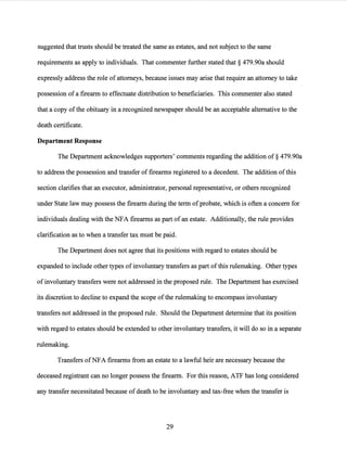 suggested that trusts should be treated the same as estates, and not subject to the same
requirements as apply to individuals. That commenter further stated that§ 479.90a should
expressly address the role ofattorneys, because issues may arise that require an attorney to take
possession ofa firearm to effectuate distribution to beneficiaries. This commenter also stated
that a copy ofthe obituary in a recognized newspaper should be an acceptable alternative to the
death certificate.
Department Response
The Department acknowledges supporters' comments regarding the addition of§ 479.90a
to address the possession and transfer of firearms registered to a decedent. The addition ofthis
section clarifies that an executor, administrator, personal representative, or others recognized
under State law may possess the firearm during the term ofprobate, which is often a concern for
individuals dealing with the NFA firearms as part ofan estate. Additionally, the rule provides
clarification as to when a transfer tax must be paid.
The Department does not agree that its positions with regard to estates should be
expanded to include other types ofinvoluntary transfers as part ofthis rulemaking. Other types
of involuntary transfers were not addressed in the proposed rule. The Department has exercised
its discretion to decline to expand the scope ofthe rulemaking to encompass involuntary
transfers not addressed in the proposed rule. Should the Department determine that its position
with regard to estates should be extended to other involuntary transfers, it will do so in a separate
rulemaking.
Transfers ofNFA firearms from an estate to a lawful heir are necessary because the
deceased registrant can no longer possess the firearm. For this reason, ATF has long considered
any transfer necessitated because ofdeath to be involuntary and tax-free when the transfer is
29
 