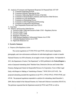 IV. Analysis of Comments and Department Responses for Proposed Rule ATF 41P
A. Comments Supporting the Rule
B. Comments Generally Opposing the Rule
C. Comments Addressing Specific Portions ofthe Rule
D. Comments on Proposed Rule's Statutory and Executive Order Reviews
E. Comments on Costs and Benefits
F. Comments on Rulemaking Process
G. Comments on NFA Registration and Processing
H. Comments on Efficiencies and Priorities
I. New Responsible Persons and Form 5320.23
V. Final Rule
VI. Statutory and Executive Order Review
A. Executive Order 12866 and Executive Order 13563-Regulatory Review
B. Executive Order 13132
C. Executive Order 12988
D. Regulatory Fl(;!xibility Act
E. Small Business Regulatory Enforcement Fairness Act of 1996
F. Unfunded Mandates Reform Act of 1995
G. Paperwork Reduction Act
I. Executive Summary
A. Purpose ofthe Regulatory Action
The current regulations at 27 CFR 479.63 and 479.85, which require fingerprints,
photographs, and a law enforcement certification for individual applicants to make or transfer
National Firearms Act (NFA) firearms, do not apply to trusts or legal entities. On September 9,
2013, the Department of Justice ("the Department" or DOJ) published in the Federal Register a
notice ofproposed rulemaking titled "Machine Guns, Destructive Devices and Certain Other
Firearms; Background Checks for Responsible Persons ofa Corporation, Trust or Other Legal
Entity with Respect to Making or Transferring a Firearm," 78 FR 55014 (ATF 41P). The
proposed rulemaking amended the regulations in§§ 479.11, 479.62-479.63, 479.84-479.85, and
479.90. The proposed regulations responded to a petition for rulemaking, dated December 3,
2009, filed on behalfofthe National Firearms Act Trade and Collectors Association (NFATCA).
The petitioner requested that the Department amend§§ 479.63 and 479.85, as well as
3
 
