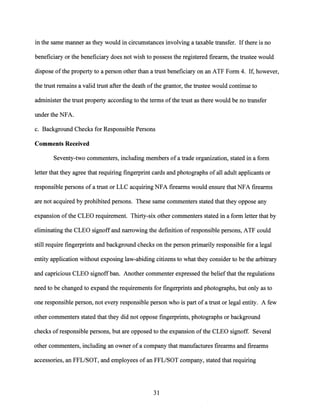 in the same manner as they would in circumstances involving a taxable transfer. Ifthere is no
beneficiary or the beneficiary does not wish to possess the registered firearm, the trustee would
dispose ofthe property to a person other than a trust beneficiary on an ATF Form 4. If, however,
the trust remains a valid trust after the death ofthe grantor, the trustee would continue to
administer the trust property according to the terms ofthe trust as there would be no transfer
under the NFA.
c. Background Checks for Responsible Persons
Comments Received
Seventy-two commenters, including members of a trade organization, stated in a form
letter that they agree that requiring fingerprint cards and photographs of all adult applicants or
responsible persons of a trust or LLC acquiring NFA firearms would ensure that NFA firearms
are not acquired by prohibited persons. These same commenters stated that they oppose any
expansion ofthe CLEO requirement. Thirty-six other commenters stated in a form letter that by
eliminating the CLEO signoff and narrowing the definition ofresponsible persons, ATF could
still require fingerprints and background checks on the person primarily responsible for a legal
entity application without exposing law-abiding citizens to what they consider to be the arbitrary
and capricious CLEO signoff ban. Another commenter expressed the beliefthat the regulations
need to be changed to expand the requirements for fingerprints and photographs, but only as to
one responsible person, not every responsible person who is part ofa trust or legal entity. A few
other commenters stated that they did not oppose fingerprints, photographs or background
checks of responsible persons, but are opposed to the expansion ofthe CLEO signoff. Several
other commenters, including an owner of a company that manufactures firearms and firearms
accessories, an FFL/SOT, and employees of an FFL/SOT company, stated that requiring
31
 