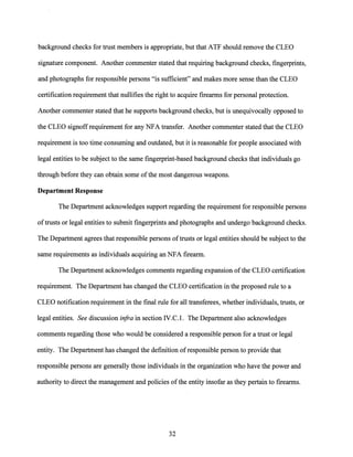 background checks for trust members is appropriate, but that ATF should remove the CLEO
signature component. Another commenter stated that requiring background checks, fingerprints,
and photographs for responsible persons "is sufficient" and makes more sense than the CLEO
certification requirement that nullifies the right to acquire firearms for personal protection.
Another commenter stated that he supports background checks, but is unequivocally opposed to
the CLEO signoff requirement for any NFA transfer. Another commenter stated that the CLEO
requirement is too time consuming and outdated, but it is reasonable for people associated with
legal entities to be subject to the same fingerprint-based background checks that individuals go
through before they can obtain some ofthe most dangerous weapons.
Department Response
The Department acknowledges support regarding the requirement for responsible persons
oftrusts or legal entities to submit fingerprints and photographs and undergo background checks.
The Department agrees that responsible persons oftrusts or legal entities should be subject to the
same requirements as individuals acquiring an NFA firearm.
The Department acknowledges comments regarding expansion ofthe CLEO certification
requirement. The Department has changed the CLEO certification in the proposed rule to a
CLEO notification requirement in the final rule for all transferees, whether individuals, trusts, or
legal entities. See discussion infra in section IV.C.1. The Department also acknowledges
comments regarding those who would be considered a responsible person for a trust or legal
entity. The Department has changed the definition ofresponsible person to provide that
responsible persons are generally those individuals in the organization who have the power and
authority to direct the management and policies of the entity insofar as they pertain to firearms.
32
 