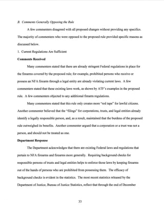B. Comments Generally Opposing the Rule
A few commenters disagreed with all proposed changes without providing any specifics.
The majority ofcommenters who were opposed to the proposed rule provided specific reasons as
discussed below.
1. Current Regulations Are Sufficient
Comments Received
Many commenters stated that there are already stringent Federal regulations in place for
the firearms covered by the proposed rule; for example, prohibited persons who receive or
possess an NFA firearm through a legal entity are already violating current laws. A few
commenters stated that these existing laws work, as shown by ATF's examples in the proposed
rule. A few commenters objected to any additional firearm regulations.
Many commenters stated that this rule only creates more "red tape" for lawful citizens.
Another commenter believed that the "filings" for corporations, trusts, and legal entities already
identify a legally responsible person, and, as a result, maintained that the burdens ofthe proposed
rule outweighed its benefits. Another commenter argued that a corporation or a trust was not a
person, and should not be treated as one.
Department Response
The Department acknowledges that there are existing Federal laws and regulations that
pertain to NFA firearms and firearms more generally. Requiring background checks for
responsible persons of trusts and legal entities helps to enforce those laws by keeping firearms
out ofthe hands ofpersons who are prohibited from possessing them. The efficacy of
background checks is evident in the statistics. The most recent statistics released by the
Department of Justice, Bureau of Justice Statistics, reflect that through the end ofDecember
33
 