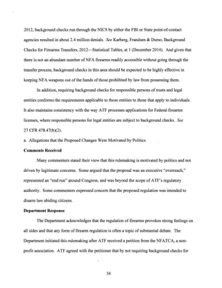 2012, background checks run through the NICS by either the FBI or State point-of-contact
agencies resulted in about 2.4 million denials. See Karberg, Frandsen & Durso, Background
Checks for Firearms Transfers, 2012-Statistical Tables, at 1 (December 2014). And given that
there is not an abundant number ofNFA firearms readily accessible without going through the
transfer process, background checks in this area should be expected to be highly effective in
keeping NFA weapons out ofthe hands ofthose prohibited by law from possessing them.
In addition, requiring background checks for responsible persons oftrusts and legal
entities conforms the requirements applicable to those entities to those that apply to individuals.
It also maintains consistency with the way ATF processes applications for Federal firearms
licenses, where responsible persons for legal entities are subject to background checks. See
27 CFR 478.47(b)(2).
a. Allegations that the Proposed Changes Were Motivated by Politics
Comments Received
Many commenters stated their view that this rulemaking is motivated by politics and not
driven by legitimate concerns. Some argued that the proposal was an executive "overreach,"
represented an "end run" around Congress, and was beyond the scope ofATF's regulatory
authority. Some commenters expressed concern that the proposed regulation was intended to
disarm law abiding citizens.
Department Response
The Department acknowledges that the regulation of firearms provokes strong feelings on
all sides and that any form of firearm regulation is often a topic of substantial debate. The
Department initiated this rulemaking after ATF received a petition from the NFATCA, a non-
profit association. ATF agreed with the petitioner that by not requiring background checks for
34
 