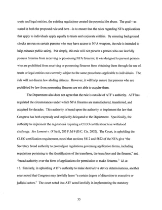 trusts and legal entities, the existing regulations created the potential for abuse. The goal-as
stated in both the proposed rule and here-is to ensure that the rules regarding NFA applications
that apply to individuals apply equally to trusts and corporate entities. By ensuring background
checks are run on certain persons who may have access to NFA weapons, the rule is intended to
help enhance public safety. Put simply, this rule will not prevent a person who can lawfully
possess firearms from receiving or possessing NFA firearms; it was designed to prevent persons
who are prohibited from receiving or possessing firearms from obtaining them through the use of
trusts or legal entities not currently subject to the same procedures applicable to individuals. The
rule will not disarm law abiding citizens. However, it will help ensure that persons who are
prohibited by law from possessing firearms are not able to acquire them.
The Department also does not agree that the rule is outside ofATF's authority. ATF has
regulated the circumstances under which NFA firearms are manufactured, transferred, and
acquired for decades. This authority is based upon the authority to implement the law that
Congress has both expressly and implicitly delegated to the Department. Specifically, the
authority to implement the regulations requiring a CLEO certification have withstood
challenge. See Lamont v. 0 'Neill, 285 F.3d 9 (D.C. Cir. 2002). The Court, in upholding the
CLEO certification requirement, noted that sections 5812 and 5822 ofthe NFA give "the
Secretary broad authority to promulgate regulations governing application forms, including
regulations pertaining to the identification of the transferee, the transferor and the firearm," and
"broad authority over the form ofapplications for permission to make firearms." Id. at
16. Similarly, in upholding ATF's authority to make destructive device determinations, another
court noted that Congress may lawfully leave "a certain degree ofdiscretion to executive or
judicial actors." The court noted that ATF acted lawfully in implementing the statutory
35
 