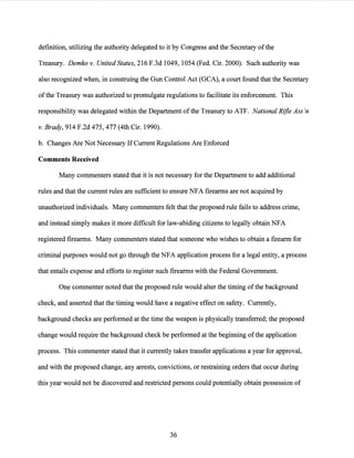 definition, utilizing the authority delegated to it by Congress and the Secretary ofthe
Treasury. Demko v. United States, 216 F.3d 1049, 1054 (Fed. Cir. 2000). Such authority was
also recognized when, in construing the Gun Control Act (GCA), a court found that the Secretary
ofthe Treasury was authorized to promulgate regulations to facilitate its enforcement. This
responsibility was delegated within the Department ofthe Treasury to ATF. National Rifle Ass 'n
v. Brady, 914 F.2d 475, 477 (4th Cir. 1990).
b. Changes Are Not Necessary IfCurrent Regulations Are Enforced
Comments Received
Many commenters stated that it is not necessary for the Department to add additional
rules and that the current rules are sufficient to ensure NFA firearms are not acquired by
unauthorized individuals. Many commenters felt that the proposed rule fails to address crime,
and instead simply makes it more difficult for law-abiding citizens to legally obtain NFA
registered firearms. Many commenters stated that someone who wishes to obtain a firearm for
criminal purposes would not go through the NFA application process for a legal entity, a process
that entails expense and efforts to register such firearms with the Federal Government.
One commenter noted that the proposed rule would alter the timing ofthe background
check, and asserted that the timing would have a negative effect on safety. Currently,
background checks are performed at the time the weapon is physically transferred; the proposed
change would require the background check be performed at the beginning ofthe application
process. This commenter stated that it currently takes transfer applications a year for approval,
and with the proposed change, any arrests, convictions, or restraining orders that occur during
this year would not be discovered and restricted persons could potentially obtain possession of
36
 
