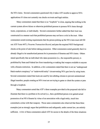 the NFA items. Several commenters questioned why it takes ATF months to approve NFA
applications if it does not currently run checks on trusts and legal entities.
Many commenters stated that there is no "loophole" to close, arguing that nothing in the
current system allows felons or otherwise prohibited persons to possess NFA items through
trusts, corporations, or individually. Several commenters further added that their trust was
constructed in a manner such that prohibited persons may not have a role in the trust. Other
commenters noted existing requirements that the person picking up the NFA item must still fill
out ATF Form 4473, Firearms Transaction Record, and pass the required NICS background
checks at the point of sale before taking possession. Other commenters noted generally that it is
already illegal to let unauthorized persons be in possession offirearms and NFA items. Others
stated specifically that an individual who takes possession (i.e., the responsible person), is
prohibited by State and Federal law from transferring or making that weapon available to anyone
with a firearm restriction. In addition, a few commenters stated that there is not an "underground
black-market conspiracy" or "underworld entity" circumventing NFA gun laws by using trusts.
Several commenters stated that trusts are used by law-abiding citizens to prevent unintentional
illegal transfers; people creating an NFA trust are not trying to game or cheat the system or pass
through a loophole.
Many commenters noted that ATF's three examples provided in the proposed rule fail to
illustrate that there is a problem to be solved (i.e., that a prohibited person ever gained actual
possession of an NFA firearm by virtue of an association with a legal entity, much less
committed a crime with that weapon). Those same commenters also observed that these three
examples just as strongly argue that prohibitions and safeguards, under current law, are entirely
sufficient. A few ofthese commenters asked ATF for access to the details ofthe three situations
37
 