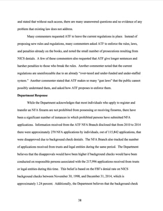 and stated that without such access, there are many unanswered questions and no evidence ofany
problem that existing law does not address.
Many commenters requested ATF to leave the current regulations in place. Instead of
proposing new rules and regulations, many commenters asked ATF to enforce the rules, laws,
and penalties already on the books, and noted the small number ofprosecutions resulting from
NICS denials. A few ofthese commenters also requested that ATF give longer sentences and
harsher penalties to those who break the rules. Another commenter noted that the current
regulations are unenforceable due to an already "over-taxed and under-funded and under-staffed
system." Another commenter stated that ATF makes so many "gun laws" that the public cannot
possibly understand them, and asked how ATF proposes to enforce them.
Department Response
While the Department acknowledges that most individuals who apply to register and
transfer an NFA firearm are not prohibited from possessing or receiving firearms, there have
been a significant number of instances in which prohibited persons have submitted NFA
applications. Information received from the ATF NFA Branch disclosed that from 2010 to 2014
there were approximately 270 NFA applications by individuals, out of 115,842 applications, that
were disapproved due to background check denials. The NFA Branch also tracked the number
of applications received from trusts and legal entities during the same period. The Department
believes that the disapprovals would have been higher ifbackground checks would have been
conducted on responsible persons associated with the 217,996 applications received from trusts
or legal entities during this time. This beliefis based on the FBI's denial rate on NICS
background checks between November 30, 1998, and December 31, 2014, which is
approximately 1.24 percent. Additionally, the Department believes that the background check
38
 