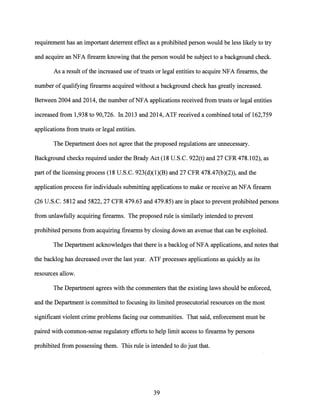 requirement has·an important deterrent effect as a prohibited person would be less likely to try
and acquire an NFA firearm knowing that the person would be subject to a background check.
As a result ofthe increased use oftrusts or legal entities to acquire NFA firearms, the
number ofqualifying firearms acquired without a background check has greatly increased.
Between 2004 and 2014, the number ofNFA applications received from trusts or legal entities
increased from 1,938 to 90,726. In 2013 and 2014, ATF received a combined total of 162,759
applications from trusts or legal entities.
The Department does not agree that the proposed regulations are unnecessary.
Background checks required under the Brady Act (18 U.S.C. 922(t) and 27 CFR 478.102), as
part ofthe licensing process (18 U.S.C. 923(d)(l)(B) and 27 CFR 478.47(b)(2)), and the
application process for individuals submitting applications to make or receive an NFA firearm
(26 U.S.C. 5812 and 5822, 27 CFR 479.63 and 479.85) are in place to prevent prohibited persons
from unlawfully acquiring firearms. The proposed rule is similarly intended to prevent
prohibited persons from acquiring firearms by closing down an avenue that can be exploited.
The Department acknowledges that there is a backlog ofNFA applications, and notes that
the backlog has decreased over the last year. ATF processes applications as quickly as its
resources allow.
The Department agrees with the commenters that the existing laws should be enforced,
and the Department is committed to focusing its limited prosecutorial resources on the most
significant violent crime problems facing our communities. That said, enforcement must be
paired with common-sense regulatory efforts to help limit access to firearms by persons
prohibited from possessing them. This rule is intended to do just that.
39
 