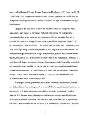 corresponding Bureau of Alcohol, Tobacco, Firearms, and Explosives (ATF) Forms 1 and 4. 78
FR at 55016-55017. The proposed regulations were intended to conform the identification and
background check requirements applicable to certain trusts and legal entities to those that apply
to individuals.
The goal ofthis final rule is to ensure that the identification and background check
requirements apply equally to individuals, trusts, and legal entities. To lessen potential
compliance burdens for the public and law enforcement, DOJ has revised the final rule to
eliminate the requirement for a certification signed by a chieflaw enforcement officer (CLEO)
and instead require CLEO notification. DOJ has also clarified that the term "responsible person"
for a trust or legal entity includes those persons who have the power and authority to direct the
management and policies ofthe trust or legal entity to receive, possess, ship, transport, deliver,
transfer, or otherwise dispose ofa firearm for, or on behalf of, the trust or entity. In the case ofa
trust, those with the power or authority to direct the management and policies ofthe trust include
any person who has the capability to exercise such power and possesses, directly or indirectly,
the power or authority under any trust instrument, or under State law, to receive, possess, ship,
transport, deliver, transfer, or otherwise dispose of a firearm for or on behalf ofthe trust.
B. Summary ofthe Major Provisions ofthis Rule
With respect to trusts, partnerships, associations, companies, or corporations, this final
rule defines the term "responsible person" as an individual in the organization that has the power
and authority to direct the management and policies ofthe entity insofar as they pertain to
firearms. This final rule requires that each responsible person complete a specified form and
submit photographs and fingerprints when the trust or legal entity either files an application to
make an NFA firearm, or is listed as the transferee on an application to transfer an NFA firearm.
4
 