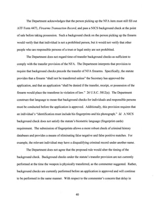The Department acknowledges that the person picking up the NFA item must still fill out
ATF Form 4473, Firearms Transaction Record, and pass a NICS background check at the point
of sale before taking possession. Such a background check on the person picking up the firearm
would verify that that individual is not a prohibited person, but it would not verify that other
people who are responsible persons ofa trust or legal entity are not prohibited.
The Department does not regard time-of-transfer background checks as sufficient to
comply with the transfer provision ofthe NFA. The Department interprets that provision to
require that background checks precede the transfer ofNFA firearms. Specifically, the statute
provides that a firearm "shall not be transferred unless" the Secretary has approved the
application, and that an application "shall be denied ifthe transfer, receipt, or possession ofthe
firearm would place the transferee in violation oflaw." 26 U.S.C. 5812(a). The Department
construes that language to mean that background checks for individuals and responsible persons
must be conducted before the application is approved. Additionally, this provision requires that
an individual's "identification must include his fingerprints and his photograph." Id A NICS
background check does not satisfy the statute's biometric language (fingerprint cards)
requirement. The submission of fingerprints allows a more robust check of criminal history
databases and provides a means of eliminating false negative and false positive matches. For
example, the relevant individual may have a disqualifying criminal record under another name.
The Department does not agree that the proposed rule would alter the timing ofthe
background check. Background checks under the statute's transfer provision are not currently
performed at the time the weapon is physically transferred, as the commenter suggested. Rather,
background checks are currently performed before an application is approved and will continue
to be performed in the same manner. With respect to the commenter's concern that delay in
40
 