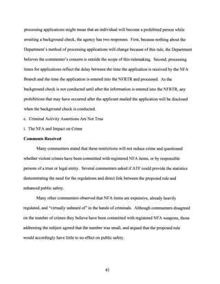 processing applications might mean that an individual will become a prohibited person while
awaiting a background check, the agency has two responses. First, because nothing about the
Department's method ofprocessing applications will change because ofthis rule, the Department
believes the commenter's concern is outside the scope of this rulemaking. Second, processing
times for applications reflect the delay between the time the application is received by the NFA
Branch and the time the application is entered into the NFRTR and processed. As the
background check is not conducted until after the information is entered into the NFRTR, any
prohibitions that may have occurred after the applicant mailed the application will be disclosed
when the background check is conducted.
c. Criminal Activity Assertions Are Not True
i. The NFA and Impact on Crime
Comments Received
Many commenters stated that these restrictions will not reduce crime and questioned
whether violent crimes have been committed with registered NFA items, or by responsible
persons of a trust or legal entity. Several commenters asked ifATF could provide the statistics
demonstrating the need for the regulations and direct link between the proposed rule and
enhanced public safety.
Many other commenters observed that NFA items are expensive, already heavily
regulated, and "virtually unheard of' in the hands ofcriminals. Although commenters disagreed
on the number of crimes they believe have been committed with registered NFA weapons, those
addressing the subject agreed that the number was small, and argued that the proposed rule
would accordingly have little to no effect on public safety.
41
 