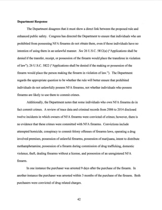 Department Response
The Department disagrees that it must show a direct link between the proposed rule and
enhanced public safety. Congress has directed the Department to ensure that individuals who are
prohibited from possessing NFA firearms do not obtain them, even ifthose individuals have no
intention of using them in an unlawful manner. See 26 U.S.C. 5812(a) ("Applications shall be
denied ifthe transfer, receipt, or possession ofthe firearm would place the transferee in violation
oflaw"); 26 U.S.C. 5822 ("Applications shall be denied ifthe making or possession ofthe
firearm would place the person making the firearm in violation of law."). The Department
regards the appropriate question to be whether the rule will better ensure that prohibited
individuals do not unlawfully possess NFA firearms, not whether individuals who possess
firearms are likely to use them to commit crimes.
Additionally, the Department notes that some individuals who own NFA firearms do in
fact commit crimes. A review oftrace data and criminal records from 2006 to 2014 disclosed
twelve incidents in which owners ofNFA firearms were convicted of crimes; however, there is
no evidence that these crimes were committed with NFA firearms. Convictions include
attempted homicide, conspiracy to commit felony offenses offirearms laws, operating a drug
involved premises, possession of unlawful firearms, possession ofmarijuana, intent to distribute
methamphetamine, possession of a firearm during commission ofdrug trafficking, domestic
violence, theft, dealing firearms without a license, and possession ofan unregistered NFA
firearm.
In one instance the purchaser was arrested 9 days after the purchase ofthe firearm. In
another instance the purchaser was arrested within 3 months ofthe purchase ofthe firearm. Both
purchasers were convicted ofdrug related charges.
42
 