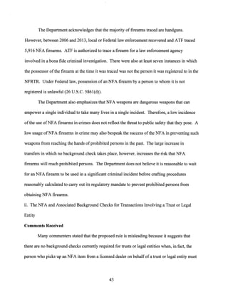 The Department acknowledges that the majority of firearms traced are handguns.
However, between 2006 and 2013, local or Federal law enforcement recovered and ATF traced
5,916 NFA firearms. ATF is authorized to trace a firearm for a law enforcement agency
involved in a bona fide criminal investigation. There were also at least seven instances in which
the possessor ofthe firearm at the time it was traced was not the person it was registered to in the
NFRTR. Under Federal law, possession ofan NFA firearm by a person to whom it is not
registered is unlawful (26 U.S.C. 586l(d)).
The Department also emphasizes that NFA weapons are dangerous weapons that can
empower a single individual to take many lives in a single incident. Therefore, a low incidence
ofthe use ofNFA firearms in crimes does not reflect the threat to public safety that they pose. A
low usage ofNFA firearms in crime may also bespeak the success ofthe NFA in preventing such
weapons from reaching the hands ofprohibited persons in the past. The large increase in
transfers in which no background check takes place, however, increases the risk that NFA
firearms will reach prohibited persons. The Department does not believe it is reasonable to wait
for an NFA firearm to be used in a significant criminal incident before crafting procedures
reasonably calculated to carry out its regulatory mandate to prevent prohibited persons from
obtaining NFA firearms.
ii. The NFA and Associated Background Checks for Transactions Involving a Trust or Legal
Entity
Comments Received
Many commenters stated that the proposed rule is misleading because it suggests that
there are no background checks currently required for trusts or legal entities when, in fact, the
person who picks up an NFA item from a licensed dealer on behalfof a trust or legal entity must
43
 