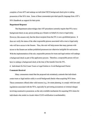 complete a Form 4473 and undergo an individual NICS background check prior to taking
possession ofthe NFA item. Some ofthese commenters provided specific language from ATF's
NFA Handbook as support for their point.
Department Response
The Department acknowledges that ATF procedures currently require that FFLs run a
background check on any person picking up a firearm on behalfofa trust or legal entity.
However, this ensures only that the direct recipient from the FFL is not a prohibited person. It
does not verify the status ofthe other responsible persons associated with a trust or legal entity
who will have access to the firearm. Thus, this rule will help ensure that many persons with
access to the firearm are neither prohibited possessors nor otherwise ineligible for such access.
With the implementation ofthe rule, responsible persons for trusts and legal entities will undergo
a background check as part ofthe application process. Therefore, a responsible person will not
have to undergo a background check at the time ofthe transfer from the FFL.
d. Individuals Do Not Create Trusts or Legal Entities to Avoid Background Checks
Comments Received
Many commenters stated that the proposed rule mistakenly contends that individuals
create trusts or legal entities solely to avoid background checks when acquiring NFA items.
These commenters offered other valid reasons (e.g., for estate planning; to comply with laws and
regulations associated with the NFA, especially by preventing accusations or criminal charges
involving constructive possession; as the only available mechanism for acquiring NFA items for
individuals who reside in a locale where CLEO certification is unobtainable).
44
 