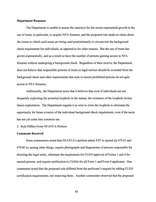 Department Response
The Department is unable to assess the reason(s) for the recent exponential growth in the
use oftrusts, in particular, to acquire NFA firearms, and the proposed rule made no claim about
the extent to which such trusts are being used predominantly to circumvent the background
check requirement for individuals, as opposed to for other reasons. But the use oftrusts has
grown exponentially, and as a result so have the number ofpersons gaining access to NFA
firearms without undergoing a background check. Regardless oftheir motive, the Department
does not believe that responsible persons oftrusts or legal entities should be excluded from the
background check and other requirements that seek to ensure prohibited persons do not gain
access to NFA firearms.
Additionally, the Department notes that itbelieves that even ifindividuals are not
frequently exploiting the potential loophole in the statute, the existence ofthe loophole invites
future exploitation. The Department regards it as wise to close the loophole to eliminate the
opportunity for future evasion of the individual background check requirement, even ifthe tactic
has not yet come into common use.
2. Rule Differs From NFATCA Petition
Comments Received
Some commenters noted that NFATCA's petition asked ATF to amend§§ 479.63 and
479.85 to, among other things, require photographs and fingerprints ofpersons responsible for
directing the legal entity, eliminate the requirement for CLEO approval ofForms 1 and 4 for
natural persons, and require notification to CLEOs for all Form 1 and Form 4 applicants. One
commenter noted that the proposed rule differed from the petitioner's request by adding CLEO
certification requirements, not removing them. Another commenter observed that the proposed
45
 