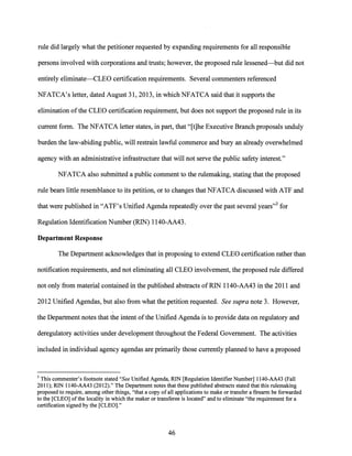 rule did largely what the petitioner requested by expanding requirements for all responsible
persons involved with corporations and trusts; however, the proposed rule lessened-but did not
entirely eliminate-CLEO certification requirements. Several commenters referenced
NFATCA's letter, dated August 31, 2013, in which NFATCA said that it supports the
elimination ofthe CLEO certification requirement, but does not support the proposed rule in its
current form. The NFATCA letter states, in part, that "[t]he Executive Branch proposals unduly
burden the law-abiding public, will restrain lawful commerce and bury an already overwhelmed
agency with an administrative infrastructure that will not serve the public safety interest."
NFATCA also submitted a public comment to the rulemaking, stating that the proposed
rule bears little resemblance to its petition, or to changes that NFATCA discussed with ATF and
that were published in "ATF's Unified Agenda repeatedly over the past several years"3 for
Regulation Identification Number (RIN) 1140-AA43.
Department Response
The Department acknowledges that in proposing to extend CLEO certification rather than
notification requirements, and not eliminating all CLEO involvement, the proposed rule differed
not only from material contained in the published abstracts ofRIN 1140-AA43 in the 2011 and
2012 Unified Agendas, but also from what the petition requested. See supra note 3. However,
the Department notes that the intent ofthe Unified Agenda is to provide data on regulatory and
deregulatory activities under development throughout the Federal Government. The activities
included in individual agency agendas are primarily those currently planned to have a proposed
3 This commenter's footnote stated "See Unified Agenda, RIN [Regulation Identifier Number] l 140-AA43 (Fall
2011); R1N 1140-AA43 (2012)." The Department notes that these published abstracts stated that this rulemaking
proposed to require, among other things, "that a copy of all applications to make or transfer a firearm be forwarded
to the [CLEO] ofthe locality in which the maker or transferee is located" and to eliminate "the requirement for a
certification signed by the [CLEO]."
46
 