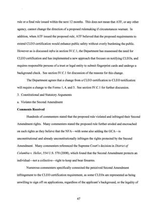 rule or a final rule issued within the next 12 months. This does not mean that ATF, or any other
agency, cannot change the direction of a proposed rulemaking ifcircumstances warrant. In
addition, when ATF issued the proposed rule, ATF believed that the proposed requirements to
extend CLEO certification would enhance public safety without overly burdening the public.
However as is discussed infra in section IV.C.1, the Department has reassessed the need for
CLEO certification and has implemented a new approach that focuses on notifying CLEOs, and
requires responsible persons ofa trust or legal entity to submit fingerprint cards and undergo a
background check. See section IV.C.1 for discussion ofthe reasons for this change.
The Department agrees that a change from a CLEO certification to CLEO notification
will require a change to the Forms 1, 4, and 5. See section IV.C.1 for further discussion.
3. Constitutional and Statutory Arguments
a. Violates the Second Amendment
Comments Received
Hundreds of commenters stated that the proposed rule violated and infringed their Second
Amendment rights. Many commenters stated the proposed rule further eroded and encroached
on such rights as they believe that the NFA-with some also adding the GCA-is
unconstitutional and already unconstitutionally infringes the rights protected by the Second
Amendment. Many commenters referenced the Supreme Court's decision in District of
Columbia v. Heller, 554 U.S. 570 (2008), which found that the Second Amendment protects an
individual-not a collective-right to keep and bear firearms.
Numerous commenters specifically connected the perceived Second Amendment
infringement to the CLEO certification requirement, as some CLEOs are represented as being
unwilling to sign off on applications, regardless of the applicant's background, or the legality of
47
 