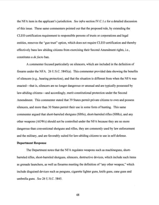 the NFA item in the applicant's jurisdiction. See infra section IV.C. l.c for a detailed discussion
ofthis issue. These same commenters pointed out that the proposed rule, by extending the
CLEO certification requirement to responsible persons oftrusts or corporations and legal
entities, removes the "gun trust" option, which does not require CLEO certification and thereby
effectively bans law abiding citizens from exercising their Second Amendment rights, i.e.,
constitutes a de facto ban.
A commenter focused particularly on silencers, which are included in the definition of
firearm under the NFA. 26 U.S.C. 5845(a). This commenter provided data showing the benefits
of silencers (e.g., hearing protection), and that the situation is different from when the NFA was
enacted-that is, silencers are no longer dangerous or unusual and are typically possessed by
law-abiding citizens-and accordingly, merit constitutional protection under the Second
Amendment. This commenter stated that 39 States permit private citizens to own and possess
silencers, and more than 30 States permit their use in some form of hunting. This same
commenter argued that short-barreled shotguns (SBSs), short-barreled rifles (SBRs), and any
other weapons (AOWs) should not be controlled under the NFA because they are no more
dangerous than conventional shotguns and rifles, they are commonly used by law enforcement
and the military, and are favorably suited for law-abiding citizens to use in self-defense.
Department Response
The Department notes that the NFA regulates weapons such as machineguns, short-
barreled rifles, short-barreled shotguns, silencers, destructive devices, which include such items
as grenade launchers, as well as firearms meeting the definition of"any other weapon," which
include disguised devices such as penguns, cigarette lighter guns, knife guns, cane guns and
umbrella guns. See 26 U.S.C. 5845.
48
 