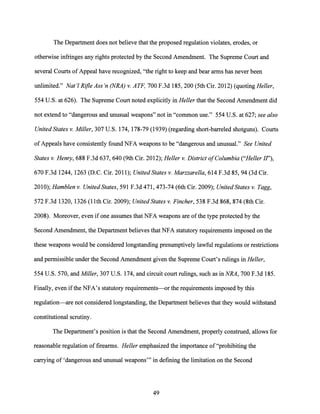 The Department does not believe that the proposed regulation violates, erodes, or
otherwise infringes any rights protected by the Second Amendment. The Supreme Court and
several Courts ofAppeal have recognized, "the right to keep and bear arms has never been
unlimited." Nat'! Rifle Ass'n (NRA) v. ATF, 700 F.3d 185, 200 (5th Cir. 2012) (quoting Heller,
554 U.S. at 626). The Supreme Court noted explicitly in Heller that the Second Amendment did
not extend to "dangerous and unusual weapons" not in "common use." 554 U.S. at 627; see also
United States v. Miller, 307 U.S. 174, 178-79 (1939) (regarding short-barreled shotguns). Courts
of Appeals have consistently found NFA weapons to be "dangerous and unusual." See United
States v. Henry, 688 F.3d 637, 640 (9th Cir. 2012); Heller v. District ofColumbia ("Heller II"),
670 F.3d 1244, 1263 (D.C. Cir. 2011); United States v. Marzzarella, 614 F.3d 85, 94 (3d Cir.
2010); Hamblen v. United States, 591F.3d471, 473-74 (6th Cir. 2009); United States v. Tagg,
572 F.3d 1320, 1326 (11th Cir. 2009); United States v. Fincher, 538 F.3d 868, 874 (8th Cir.
2008). Moreover, even if one assumes that NFA weapons are ofthe type protected by the
Second Amendment, the Department believes that NFA statutory requirements imposed on the
these weapons would be considered longstanding presumptively lawful regulations or restrictions
and permissible under the Second Amendment given the Supreme Court's rulings in Heller,
554 U.S. 570, and Miller, 307 U.S. 174, and circuit court rulings, such as in NRA, 700F.3d185.
Finally, even ifthe NFA's statutory requirements--or the requirements imposed by this
regulation-are not considered longstanding, the Department believes that they would withstand
constitutional scrutiny.
The Department's position is that the Second Amendment, properly construed, allows for
reasonable regulation offirearms. Heller emphasized the importance of "prohibiting the
carrying of 'dangerous and unusual weapons'" in defining the limitation on the Second
49
 