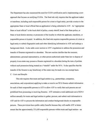 The Department has also reassessed the need for CLEO certification and is implementing a new
approach that focuses on notifying CLEOs. The final rule only requires that the applicant maker
or transferee, including each responsible person for a trust or legal entity, provide a notice to the
appropriate State or local official that an application is being submitted to ATF. An "appropriate
State or local official" is the local chiefofpolice, county sheriff, head ofthe State police, or
State or local district attorney or prosecutor ofthe locality in which the applicant, transferee, or
responsible person is located. In addition, this final rule requires responsible persons of a trust or
legal entity to submit fingerprint cards and other identifying information to ATF and undergo a
background check. It also adds a new section to ATF's regulations to address the possession and
transfer of firearms registered to a decedent. The new section clarifies that the executor,
administrator, personal representative, or other person authorized under State law to dispose of
property in an estate may possess a firearm registered to a decedent during the term ofprobate
without such possession being treated as a "transfer" under the NFA. It also specifies that the
transfer ofthe firearm to any beneficiary ofthe estate may be made on a tax-exempt basis.
C. Costs and Benefits
This rule requires that trusts and legal entities (e.g., partnerships, companies,
associations, and corporations) applying to make or receive an NFA firearm submit information
for each oftheir responsible persons to ATF to allow ATF to verify that such persons are not
prohibited from possessing or receiving firearms. ATF estimates a total additional cost of $29.4
million annually for trusts and legal entities to gather, procure, and submit such information to
ATF and for ATF to process the information and conduct background checks on responsible
persons. These provisions have public safety benefits because they will enable ATF to better
ensure that the approximately 231,658 responsible persons within trusts and legal entities-an
5
 