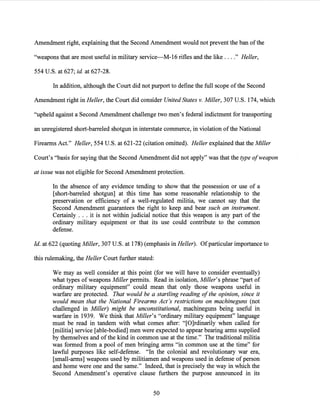 Amendment right, explaining that the Second Amendment would not prevent the ban ofthe
"weapons that are most useful in military service-M-16 rifles and the like ...." Heller,
554 U.S. at 627; id. at 627-28.
In addition, although the Court did not purport to define the full scope ofthe Second
Amendment right in Heller, the Court did consider United States v. Miller, 307 U.S. 174, which
"upheld against a Second Amendment challenge two men's federal indictment for transporting
an unregistered short-barreled shotgun in interstate commerce, in violation ofthe National
Firearms Act." Heller, 554 U.S. at 621-22 (citation omitted). Heller explained that the Miller
Court's "basis for saying that the Second Amendment did not apply" was that the type ofweapon
at issue was not eligible for Second Amendment protection.
In the absence of any evidence tending to show that the possession or use of a
[short-barreled shotgun] at this time has some reasonable relationship to the
preservation or efficiency of a well-regulated militia, we cannot say that the
Second Amendment guarantees the right to keep and bear such an instrument.
Certainly . . . it is not within judicial notice that this weapon is any part of the
ordinary military equipment or that its use could contribute to the common
defense.
Id. at 622 (quoting Miller, 307 U.S. at 178) (emphasis in Heller). Ofparticular importance to
this rulemaking, the Heller Court further stated:
We may as well consider at this point (for we will have to consider eventually)
what types of weapons Miller permits. Read in isolation, Miller's phrase "part of
ordinary military equipment" could mean that only those weapons useful in
warfare are protected. That would be a startling reading ofthe opinion, since it
would mean that the National Firearms Act's restrictions on machineguns (not
challenged in Miller) might be unconstitutional, machineguns being useful in
warfare in 1939. We think that Miller's "ordinary military equipment" language
must be read in tandem with what comes after: "[O]rdinarily when called for
[militia] service [able-bodied] men were expected to appear bearing arms supplied
by themselves and ofthe kind in common use at the time." The traditional militia
was formed from a pool of men bringing arms "in common use at the time" for
lawful purposes like self-defense. "In the colonial and revolutionary war era,
[small-arms] weapons used by militiamen and weapons used in defense of person
and home were one and the same." Indeed, that is precisely the way in which the
Second Amendment's operative clause furthers the purpose announced in its
50
 