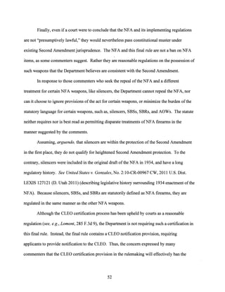 Finally, even ifa court were to conclude that the NFA and its implementing regulations
are not "presumptively lawful," they would nevertheless pass constitutional muster under
existing Second Amendment jurisprudence. The NFA and this final rule are not a ban on NFA
items, as some commenters suggest. Rather they are reasonable regulations on the possession of
such weapons that the Department believes are consistent with the Second Amendment.
In response to those commenters who seek the repeal ofthe NFA and a different
treatment for certain NFA weapons, like silencers, the Department cannot repeal the NFA, nor
can it choose to ignore provisions ofthe act for certain weapons, or minimize the burden ofthe
statutory language for certain weapons, such as, silencers, SBSs, SBRs, and AOWs. The statute
neither requires nor is best read as permitting disparate treatments ofNFA firearms in the
manner suggested by the comments.
Assuming, arguendo, that silencers are within the protection ofthe Second Amendment
in the first place, they do not qualify for heightened Second Amendment protection. To the
contrary, silencers were included in the original draft ofthe NFA in 1934, and have a long
regulatory history. See United States v. Gonzales, No. 2:10-CR-00967 CW, 2011 U.S. Dist.
LEXIS 127121 (D. Utah 2011) (describing legislative history surrounding 1934 enactment ofthe
NFA). Because silencers, SBSs, and SBRs are statutorily defined as NFA firearms, they are
regulated in the same manner as the other NFA weapons.
Although the CLEO certification process has been upheld by courts as a reasonable
regulation (see, e.g., Lamont, 285 F.3d 9), the Department is not requiring such a certification in
this final rule. Instead, the final rule contains a CLEO notification provision, requiring
applicants to provide notification to the CLEO. Thus, the concern expressed by many
commenters that the CLEO certification provision in the rulemaking will effectively ban the
52
 